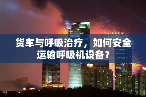 货车与呼吸治疗，如何安全运输呼吸机设备？