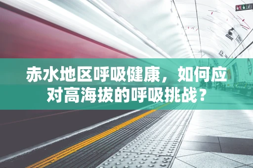 赤水地区呼吸健康，如何应对高海拔的呼吸挑战？
