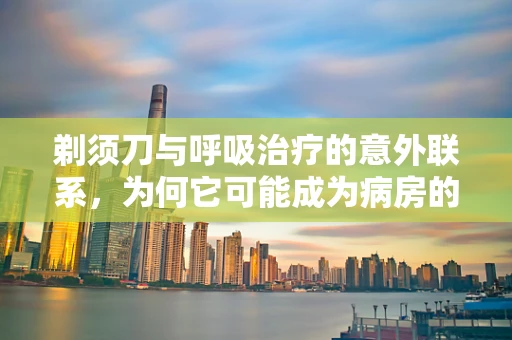 剃须刀与呼吸治疗的意外联系，为何它可能成为病房的隐形风险？