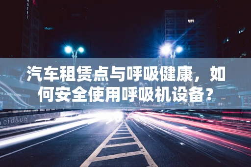 汽车租赁点与呼吸健康，如何安全使用呼吸机设备？