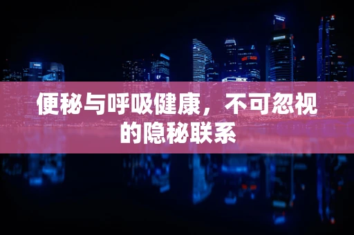 便秘与呼吸健康，不可忽视的隐秘联系