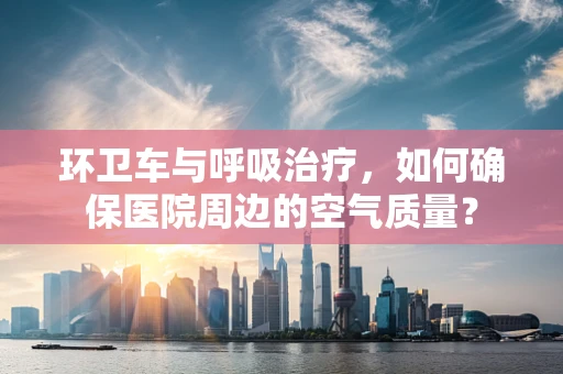环卫车与呼吸治疗，如何确保医院周边的空气质量？