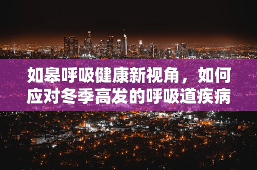 如皋呼吸健康新视角，如何应对冬季高发的呼吸道疾病？