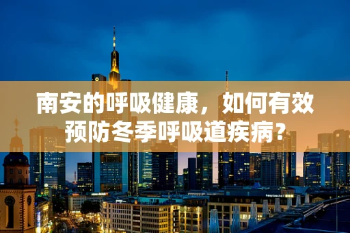 南安的呼吸健康，如何有效预防冬季呼吸道疾病？