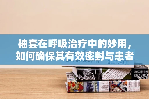 袖套在呼吸治疗中的妙用，如何确保其有效密封与患者舒适度？