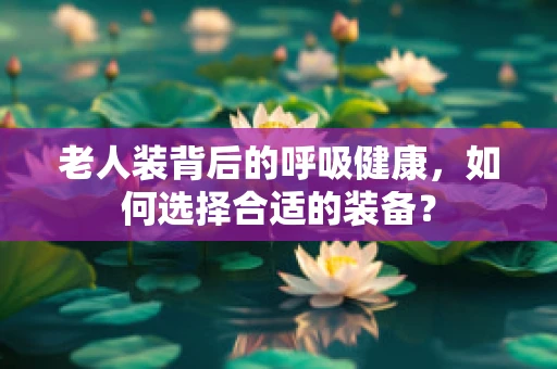 老人装背后的呼吸健康，如何选择合适的装备？
