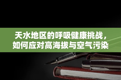 天水地区的呼吸健康挑战，如何应对高海拔与空气污染的双重考验？