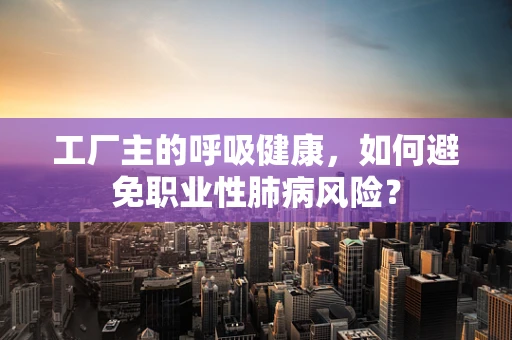 工厂主的呼吸健康，如何避免职业性肺病风险？