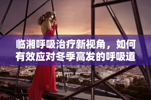 临湘呼吸治疗新视角，如何有效应对冬季高发的呼吸道疾病？