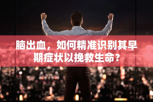 脑出血，如何精准识别其早期症状以挽救生命？