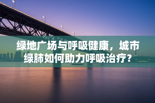 绿地广场与呼吸健康，城市绿肺如何助力呼吸治疗？
