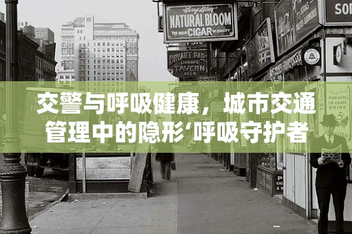 交警与呼吸健康，城市交通管理中的隐形‘呼吸守护者’