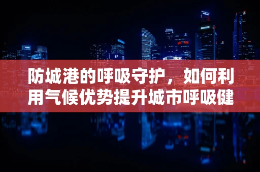 防城港的呼吸守护，如何利用气候优势提升城市呼吸健康？