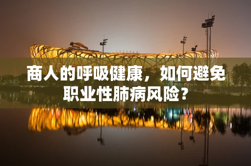 商人的呼吸健康，如何避免职业性肺病风险？