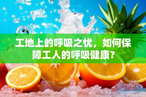 工地上的呼吸之忧，如何保障工人的呼吸健康？