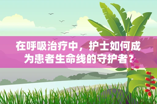在呼吸治疗中，护士如何成为患者生命线的守护者？