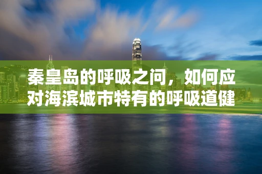 秦皇岛的呼吸之问，如何应对海滨城市特有的呼吸道健康挑战？
