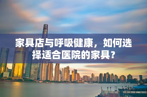 家具店与呼吸健康，如何选择适合医院的家具？