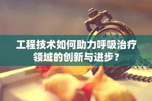 工程技术如何助力呼吸治疗领域的创新与进步？