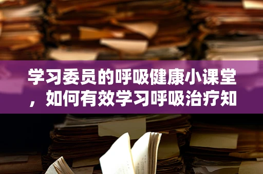 学习委员的呼吸健康小课堂，如何有效学习呼吸治疗知识？