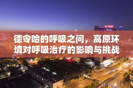 德令哈的呼吸之问，高原环境对呼吸治疗的影响与挑战