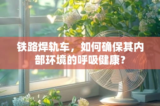 铁路焊轨车，如何确保其内部环境的呼吸健康？