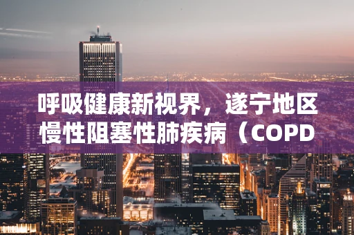 呼吸健康新视界，遂宁地区慢性阻塞性肺疾病（COPD）患者的家庭氧疗管理挑战与对策