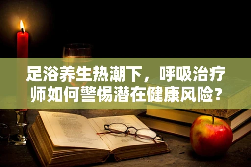 足浴养生热潮下，呼吸治疗师如何警惕潜在健康风险？