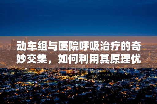 动车组与医院呼吸治疗的奇妙交集，如何利用其原理优化患者呼吸管理？