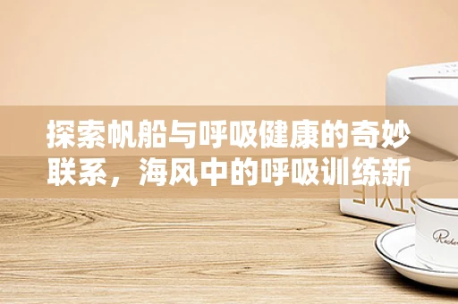 探索帆船与呼吸健康的奇妙联系，海风中的呼吸训练新视角