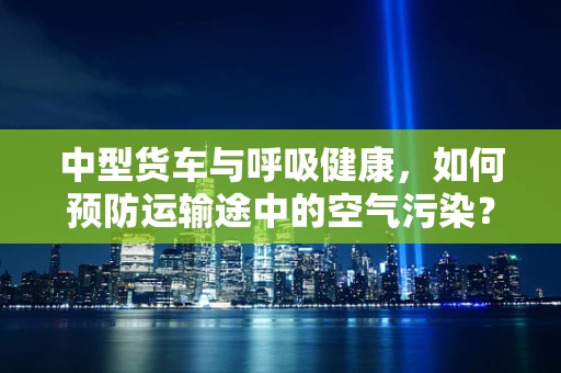 中型货车与呼吸健康，如何预防运输途中的空气污染？
