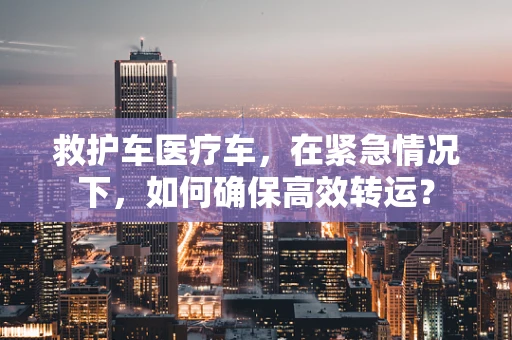 救护车医疗车，在紧急情况下，如何确保高效转运？
