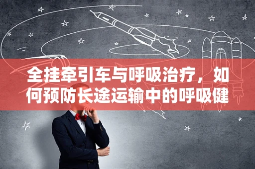 全挂牵引车与呼吸治疗，如何预防长途运输中的呼吸健康风险？
