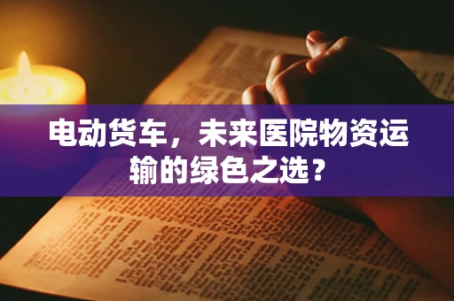 电动货车，未来医院物资运输的绿色之选？