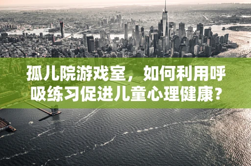 孤儿院游戏室，如何利用呼吸练习促进儿童心理健康？