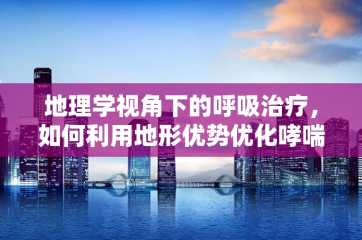 地理学视角下的呼吸治疗，如何利用地形优势优化哮喘管理？