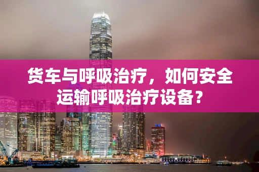 货车与呼吸治疗，如何安全运输呼吸治疗设备？