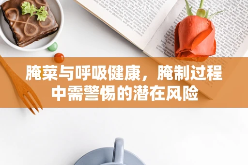 腌菜与呼吸健康，腌制过程中需警惕的潜在风险