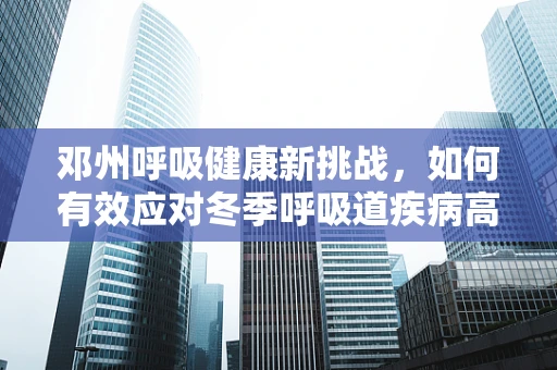 邓州呼吸健康新挑战，如何有效应对冬季呼吸道疾病高发期？
