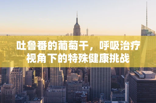 吐鲁番的葡萄干，呼吸治疗视角下的特殊健康挑战