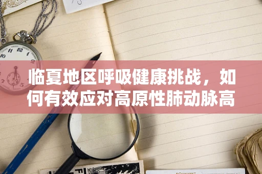 临夏地区呼吸健康挑战，如何有效应对高原性肺动脉高压？