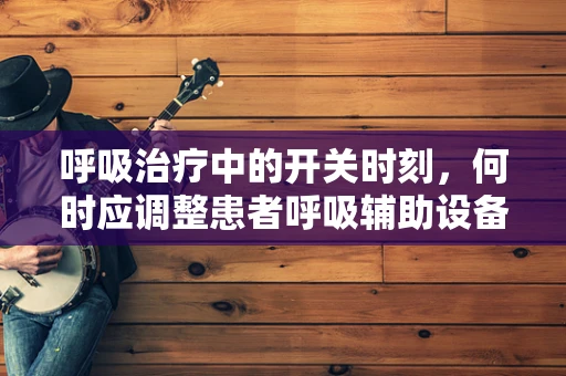 呼吸治疗中的开关时刻，何时应调整患者呼吸辅助设备？