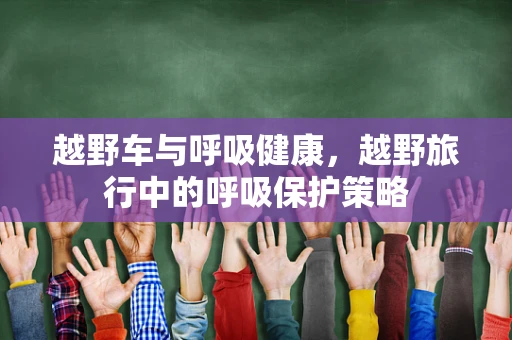 越野车与呼吸健康，越野旅行中的呼吸保护策略