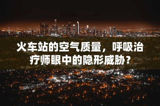 火车站的空气质量，呼吸治疗师眼中的隐形威胁？