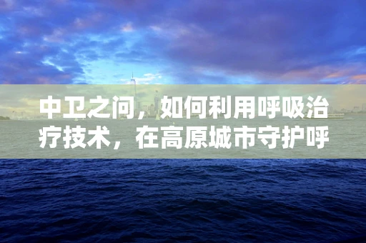 中卫之问，如何利用呼吸治疗技术，在高原城市守护呼吸健康？