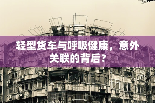 轻型货车与呼吸健康，意外关联的背后？