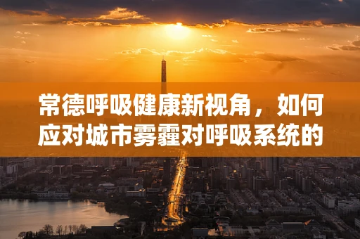 常德呼吸健康新视角，如何应对城市雾霾对呼吸系统的影响？