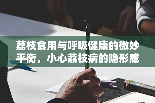 荔枝食用与呼吸健康的微妙平衡，小心荔枝病的隐形威胁