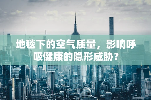 地毯下的空气质量，影响呼吸健康的隐形威胁？