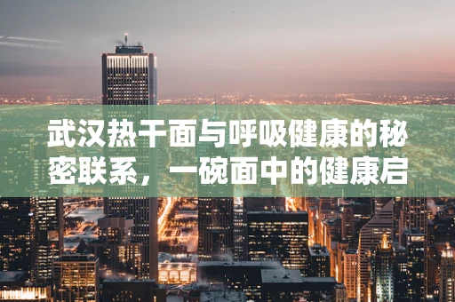 武汉热干面与呼吸健康的秘密联系，一碗面中的健康启示